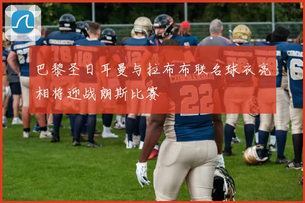巴黎圣日耳曼与拉布布联名球衣亮相将迎战朗斯比赛