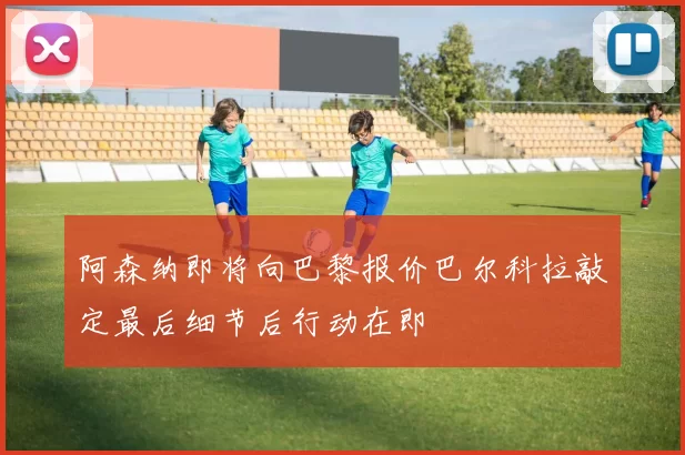 阿森纳即将向巴黎报价巴尔科拉敲定最后细节后行动在即