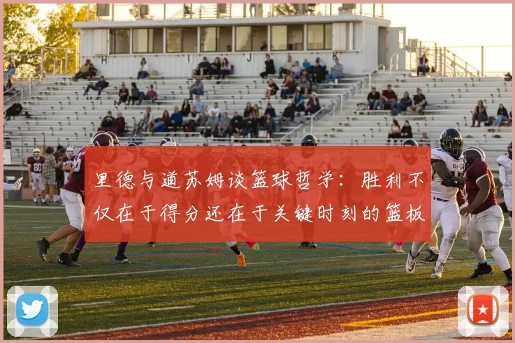 里德与道苏姆谈篮球哲学：胜利不仅在于得分还在于关键时刻的篮板球