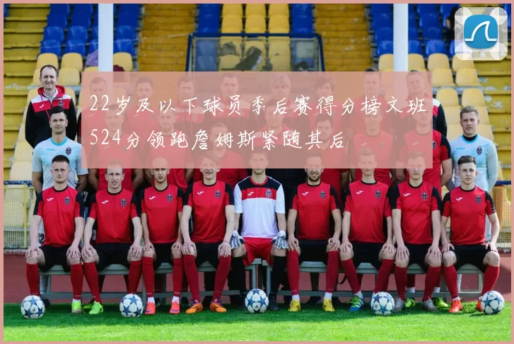 22岁及以下球员季后赛得分榜文班524分领跑詹姆斯紧随其后
