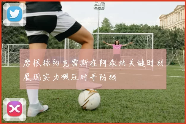 摩根称约克雷斯在阿森纳关键时刻展现实力碾压对手防线