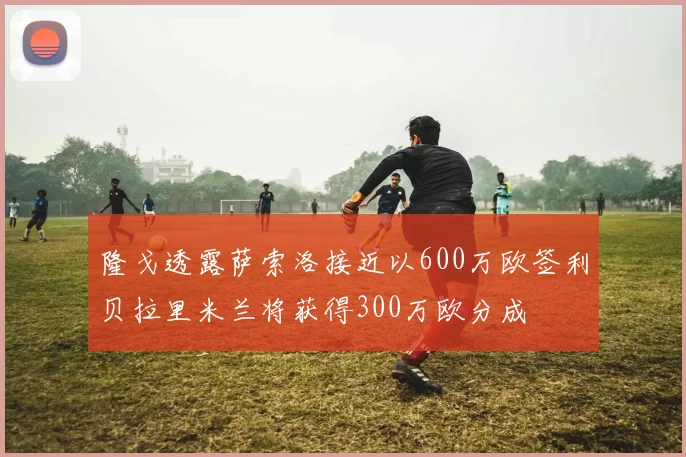隆戈透露萨索洛接近以600万欧签利贝拉里米兰将获得300万欧分成