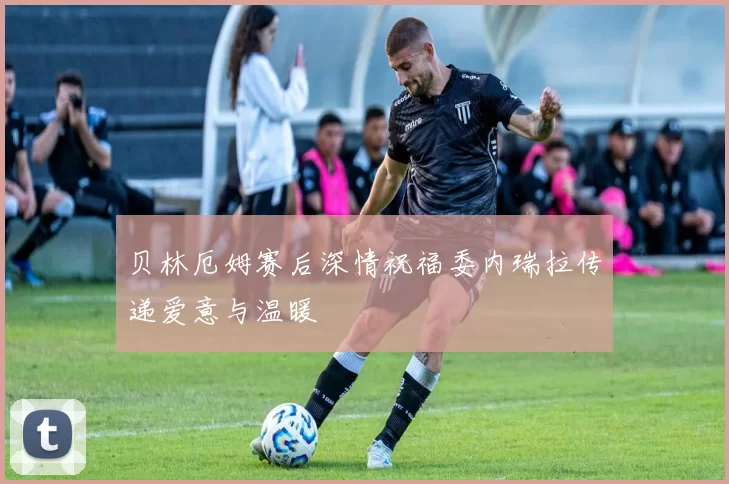 贝林厄姆赛后深情祝福委内瑞拉传递爱意与温暖