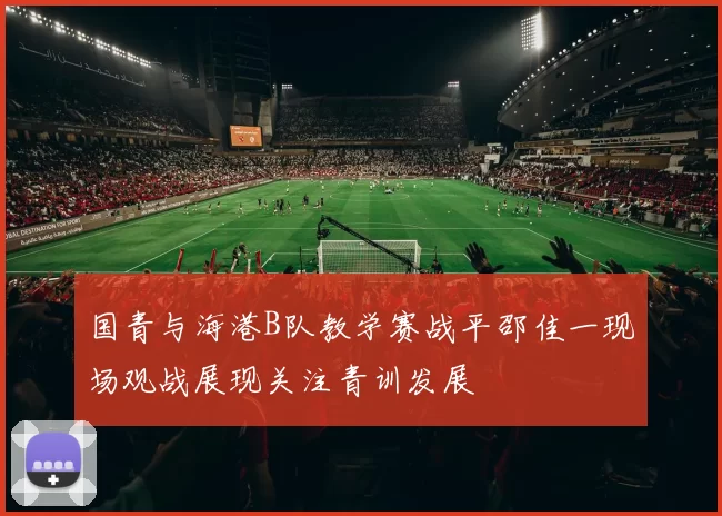 国青与海港B队教学赛战平邵佳一现场观战展现关注青训发展