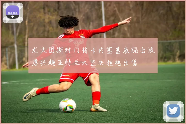 尤文图斯对门将卡内塞基表现出浓厚兴趣亚特兰大坚决拒绝出售