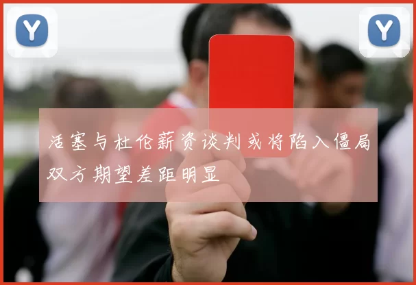 活塞与杜伦薪资谈判或将陷入僵局双方期望差距明显