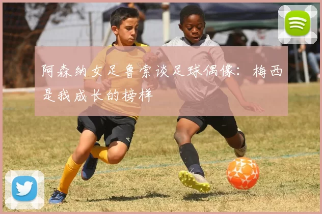 阿森纳女足鲁索谈足球偶像：梅西是我成长的榜样