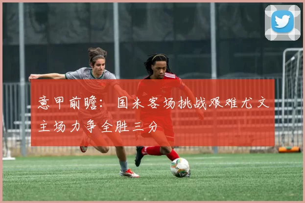 意甲前瞻：国米客场挑战艰难尤文主场力争全胜三分
