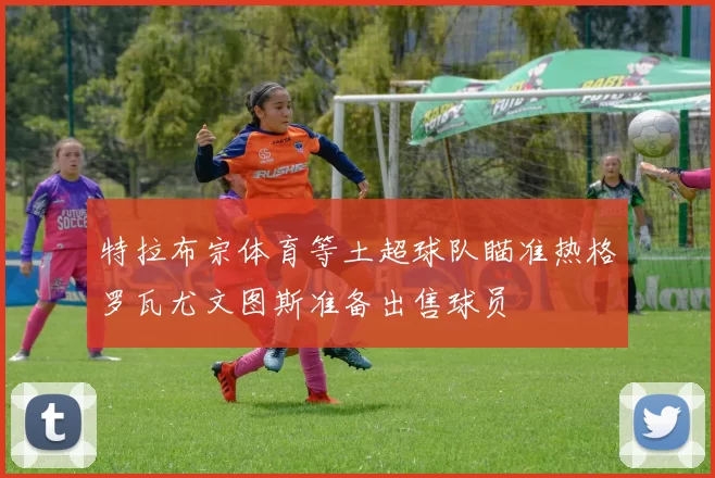 特拉布宗体育等土超球队瞄准热格罗瓦尤文图斯准备出售球员