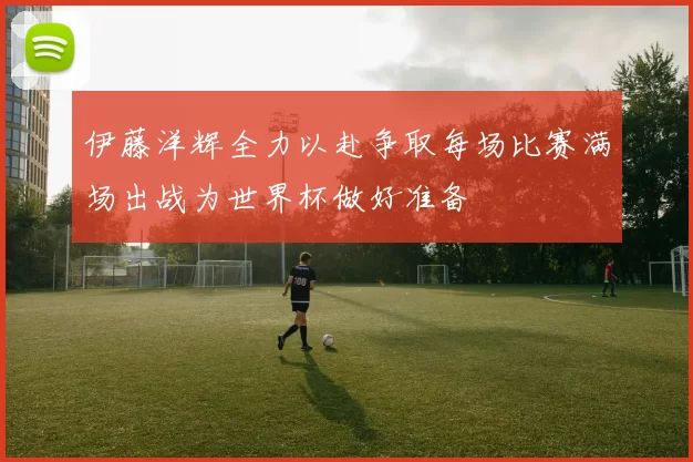 伊藤洋辉全力以赴争取每场比赛满场出战为世界杯做好准备