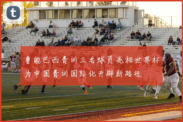 鲁能巴西青训三名球员亮相世界杯为中国青训国际化开辟新路径