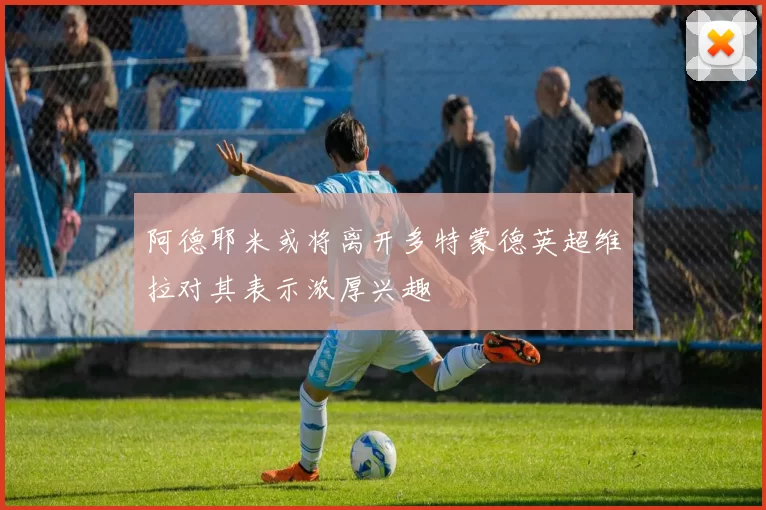 阿德耶米或将离开多特蒙德英超维拉对其表示浓厚兴趣
