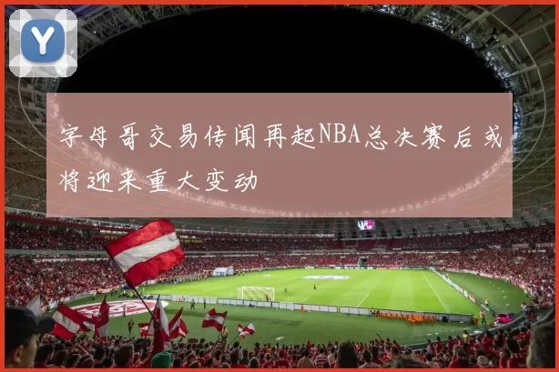 字母哥交易传闻再起NBA总决赛后或将迎来重大变动