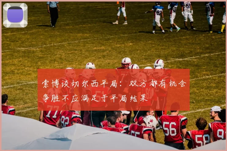 索博谈切尔西平局：双方都有机会争胜不应满足于平局结果