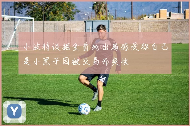 小波特谈掘金首轮出局感受称自己是小黑子因被交易而爽快