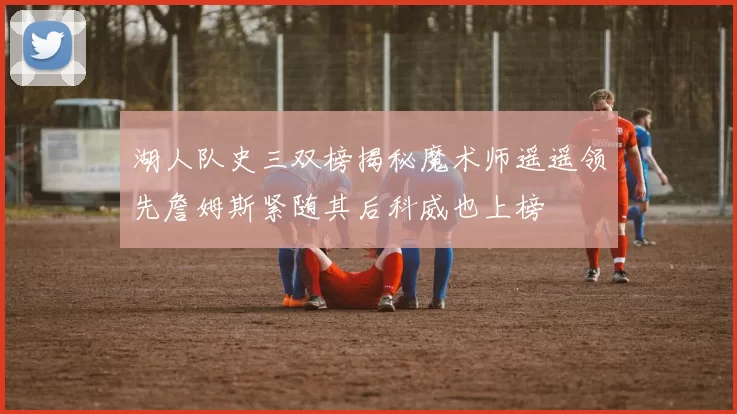 湖人队史三双榜揭秘魔术师遥遥领先詹姆斯紧随其后科威也上榜