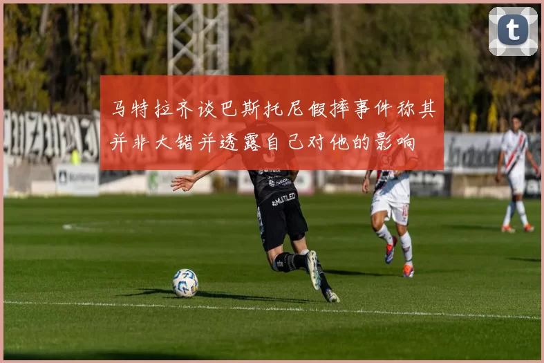 马特拉齐谈巴斯托尼假摔事件称其并非大错并透露自己对他的影响