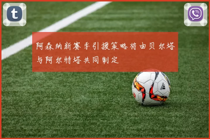 阿森纳新赛季引援策略将由贝尔塔与阿尔特塔共同制定