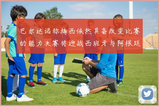 巴尔达诺称梅西依然具备改变比赛的能力决赛将迎战西班牙与阿根廷