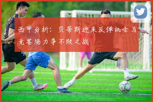 西甲分析：贝蒂斯迎来反弹机会马竞客场力争不败之战