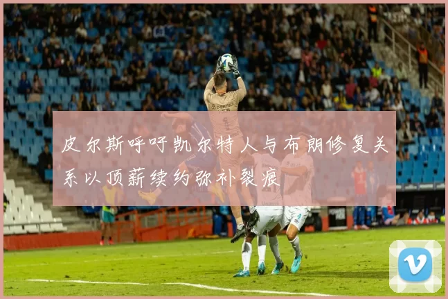 皮尔斯呼吁凯尔特人与布朗修复关系以顶薪续约弥补裂痕