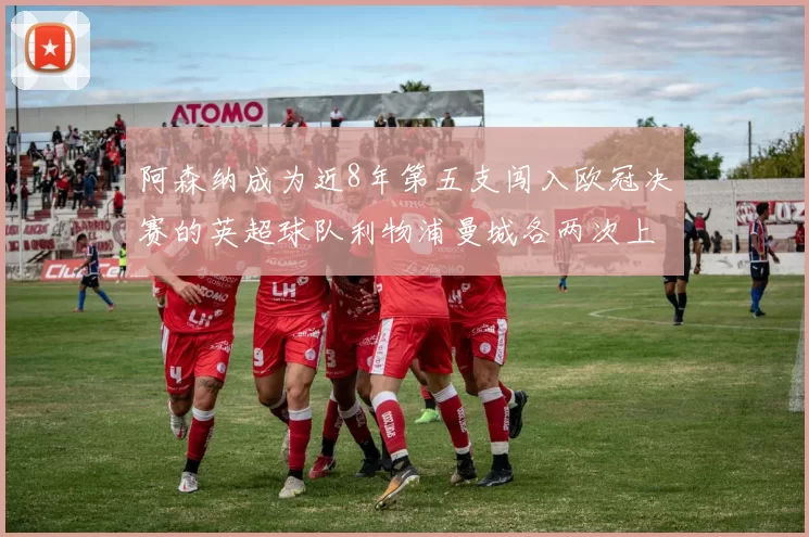 阿森纳成为近8年第五支闯入欧冠决赛的英超球队利物浦曼城各两次上演辉煌
