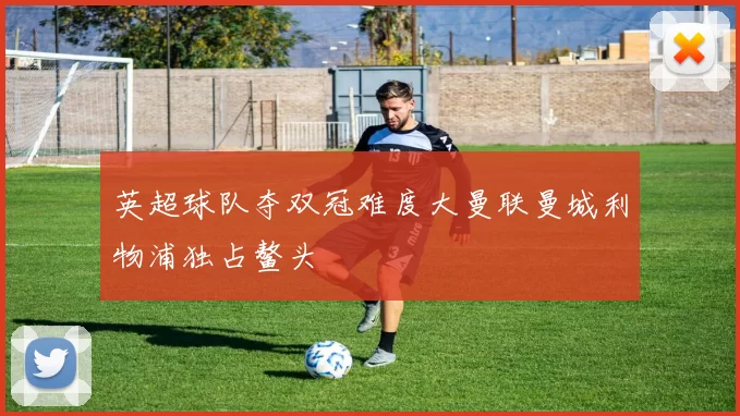 英超球队夺双冠难度大曼联曼城利物浦独占鳌头