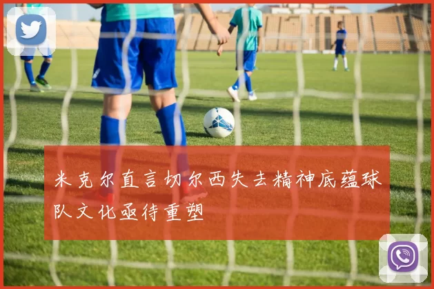 米克尔直言切尔西失去精神底蕴球队文化亟待重塑